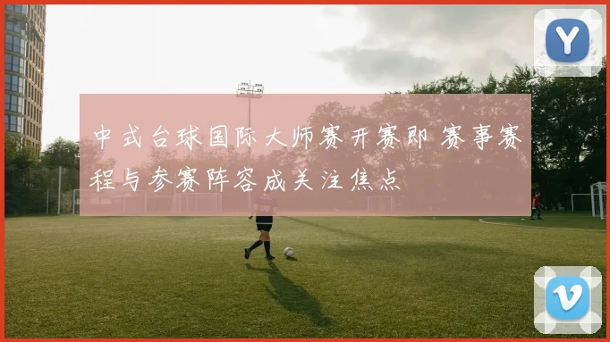 中式台球国际大师赛开赛即 赛事赛程与参赛阵容成关注焦点