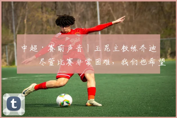 中超·赛前声音丨玉昆主教练乔迪：尽管比赛非常困难，我们也希望把主场丢掉的3分拿回来_云南_球员_1