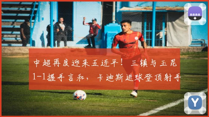 中超再度迎来五连平！三镇与玉昆1-1握手言和，卡迪斯进球登顶射手榜_比赛_绍尔_熊继政