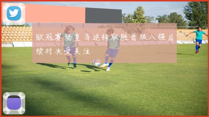 欧冠赛场皇马逆转取胜晋级八强后续对决受关注