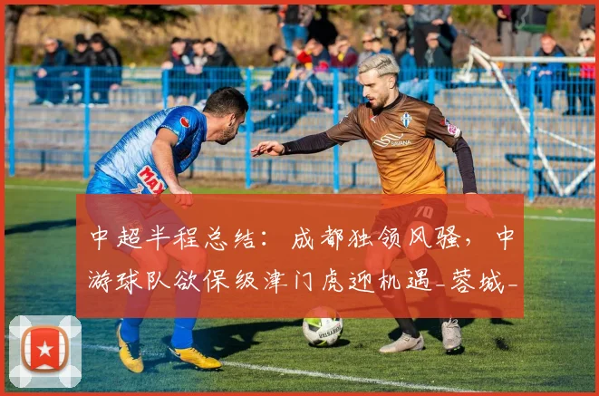 中超半程总结：成都独领风骚，中游球队欲保级津门虎迎机遇_蓉城_外援_优势