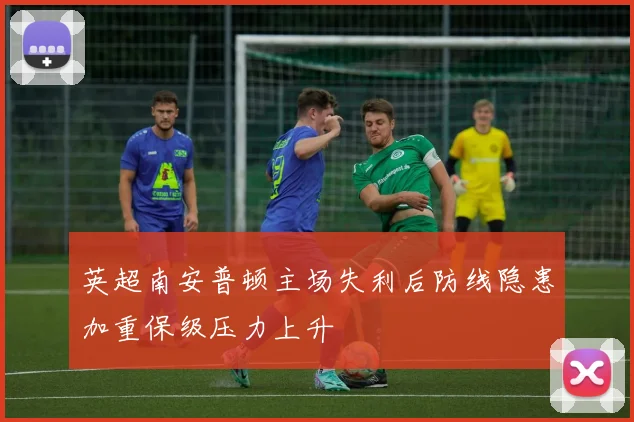 英超南安普顿主场失利后防线隐患加重保级压力上升