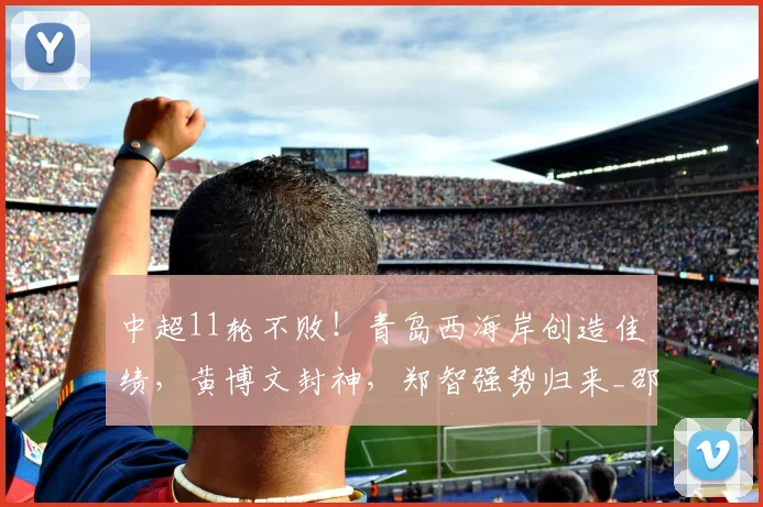 中超11轮不败！青岛西海岸创造佳绩，黄博文封神，郑智强势归来_邵佳一_平局_赛季
