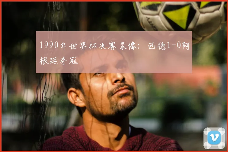 1990年世界杯决赛录像:西德1-0阿根廷夺冠