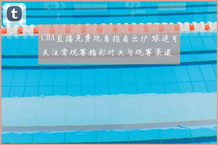 CBA直播免费观看指南出炉 球迷可关注常规赛精彩对决与观赛渠道