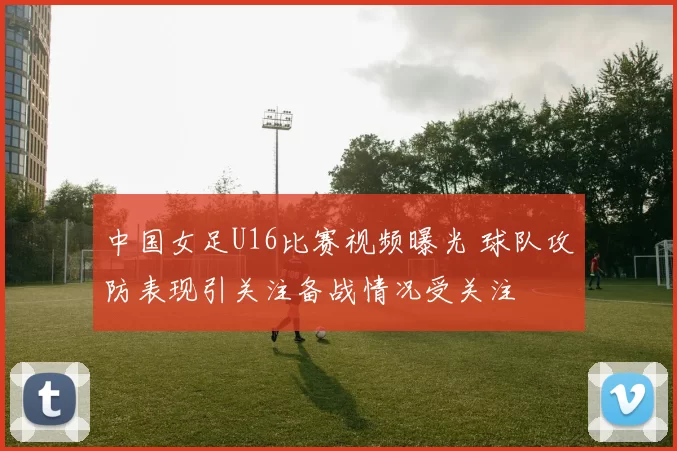 中国女足U16比赛视频曝光 球队攻防表现引关注备战情况受关注