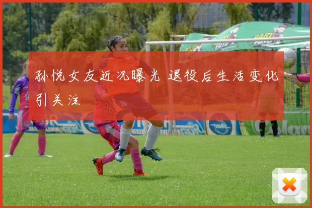 孙悦女友近况曝光 退役后生活变化引关注