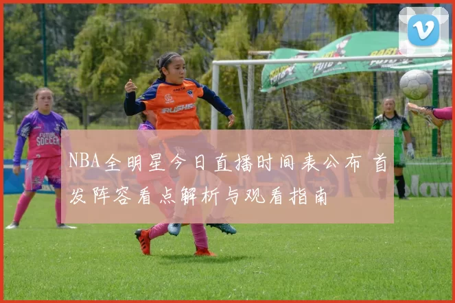 NBA全明星今日直播时间表公布 首发阵容看点解析与观看指南