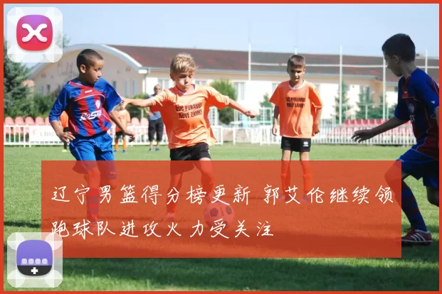 辽宁男篮得分榜更新 郭艾伦继续领跑球队进攻火力受关注