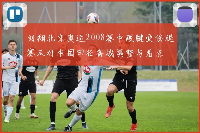 刘翔北京奥运2008赛中跟腱受伤退赛及对中国田径备战调整与看点