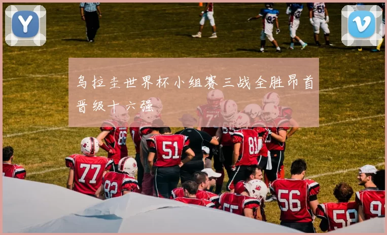 乌拉圭世界杯小组赛三战全胜昂首晋级十六强