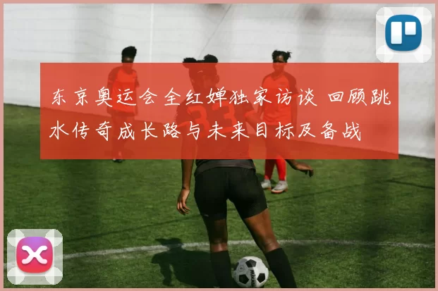 东京奥运会全红婵独家访谈 回顾跳水传奇成长路与未来目标及备战