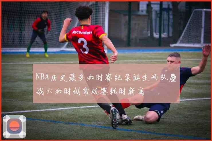 NBA历史最多加时赛纪录诞生两队鏖战六加时创常规赛耗时新高