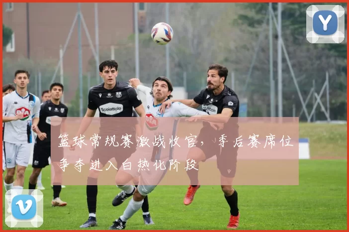 篮球常规赛激战收官，季后赛席位争夺进入白热化阶段