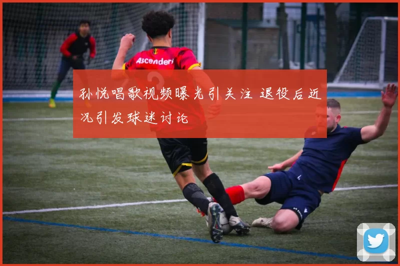 孙悦唱歌视频曝光引关注 退役后近况引发球迷讨论