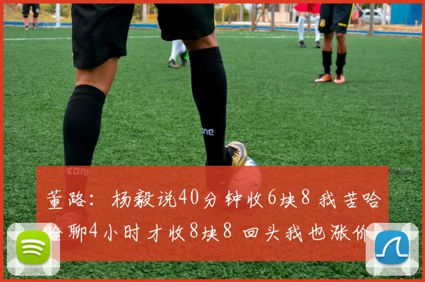董路：杨毅说40分钟收6块8 我苦哈哈聊4小时才收8块8 回头我也涨价