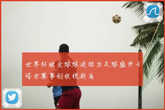 世界杯被全球球迷称为足球盛典卡塔尔赛事创收视新高