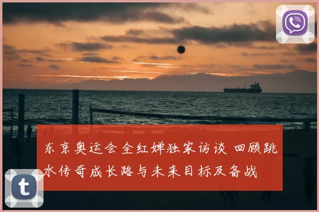 东京奥运会全红婵独家访谈 回顾跳水传奇成长路与未来目标及备战