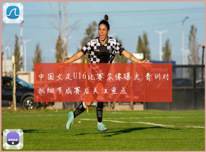 中国女足U16比赛录像曝光 青训对抗细节成赛后关注重点