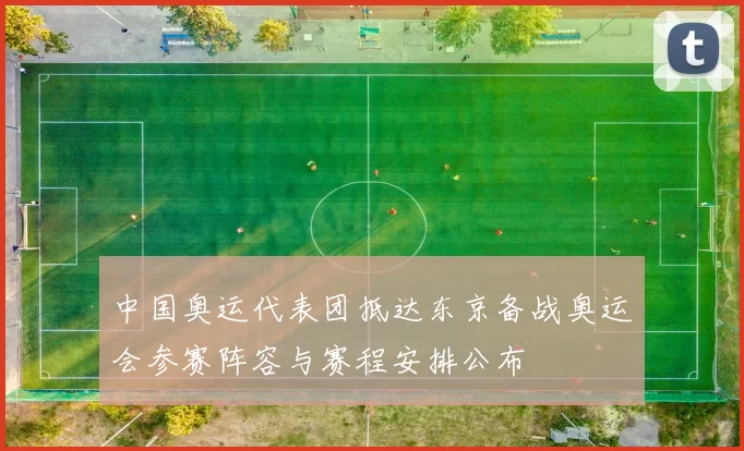 中国奥运代表团抵达东京备战奥运会参赛阵容与赛程安排公布