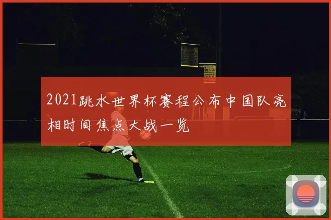 2021跳水世界杯赛程公布中国队亮相时间焦点大战一览