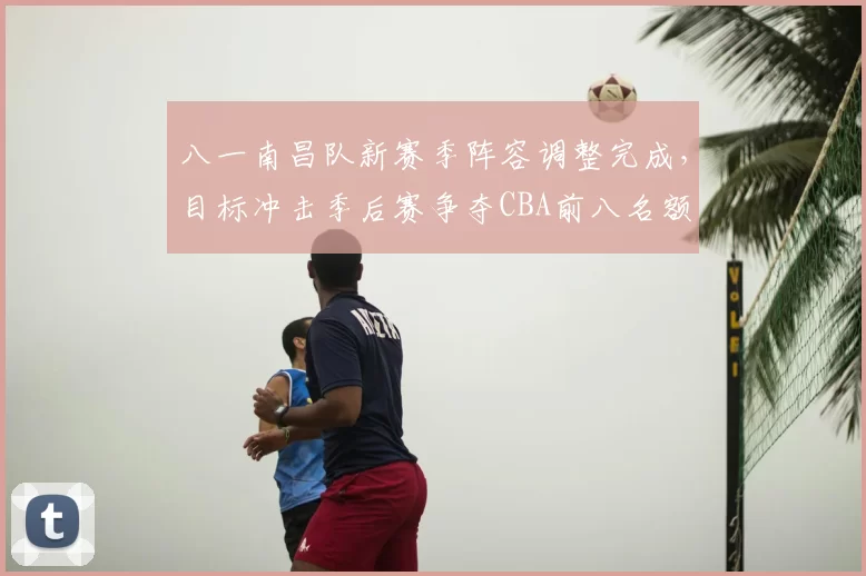 八一南昌队新赛季阵容调整完成，目标冲击季后赛争夺CBA前八名额