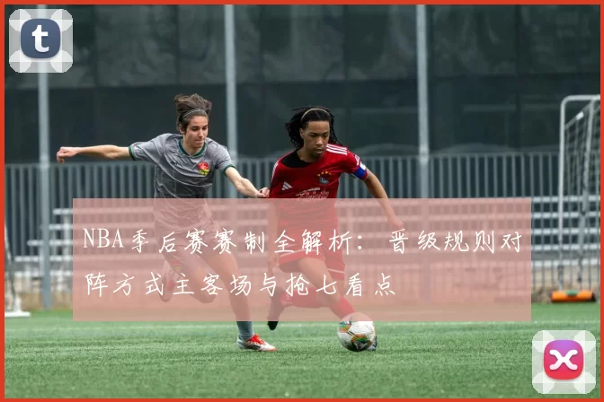 NBA季后赛赛制全解析：晋级规则对阵方式主客场与抢七看点