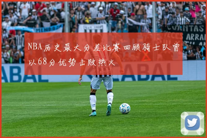 NBA历史最大分差比赛回顾骑士队曾以68分优势击败热火
