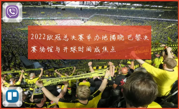 2022欧冠总决赛举办地揭晓 巴黎决赛场馆与开球时间成焦点