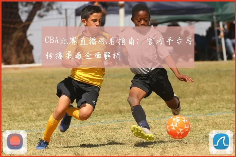 CBA比赛直播观看指南：官方平台与转播渠道全面解析