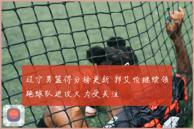 辽宁男篮得分榜更新 郭艾伦继续领跑球队进攻火力受关注