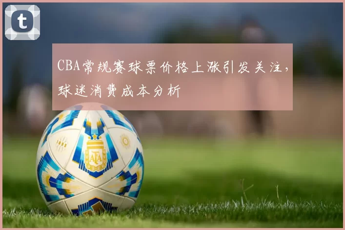 CBA常规赛球票价格上涨引发关注，球迷消费成本分析