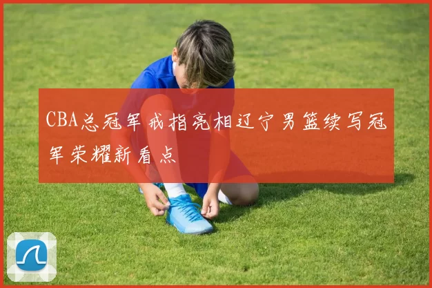 CBA总冠军戒指亮相辽宁男篮续写冠军荣耀新看点