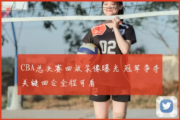 CBA总决赛回放录像曝光 冠军争夺关键回合全程可看