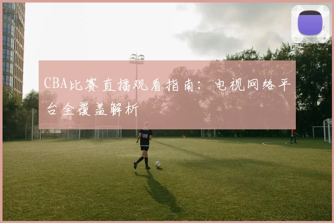 CBA比赛直播观看指南：电视网络平台全覆盖解析