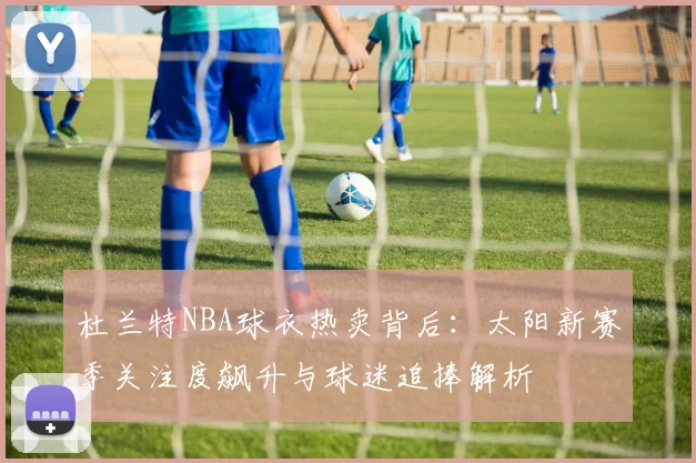 杜兰特NBA球衣热卖背后:太阳新赛季关注度飙升与球迷追捧解析