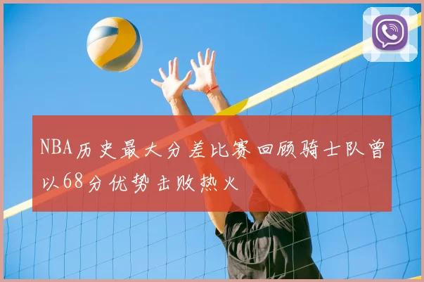 NBA历史最大分差比赛回顾骑士队曾以68分优势击败热火