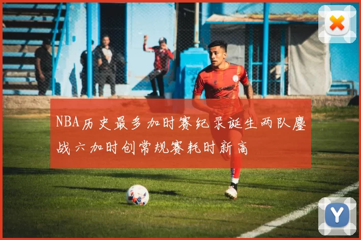 NBA历史最多加时赛纪录诞生两队鏖战六加时创常规赛耗时新高