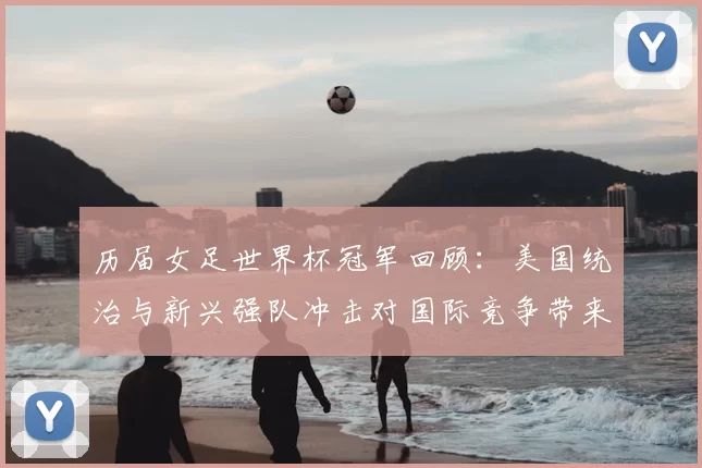 历届女足世界杯冠军回顾：美国统治与新兴强队冲击对国际竞争带来挑战