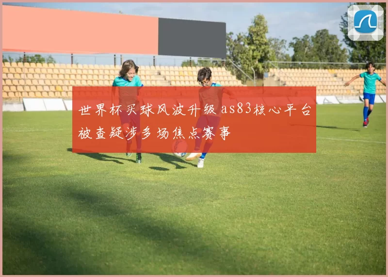 世界杯买球风波升级 as83核心平台被查疑涉多场焦点赛事