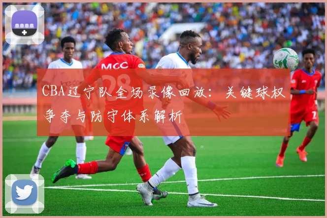 CBA辽宁队全场录像回放：关键球权争夺与防守体系解析