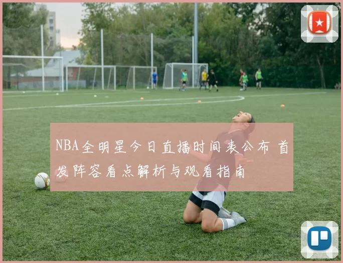 NBA全明星今日直播时间表公布 首发阵容看点解析与观看指南